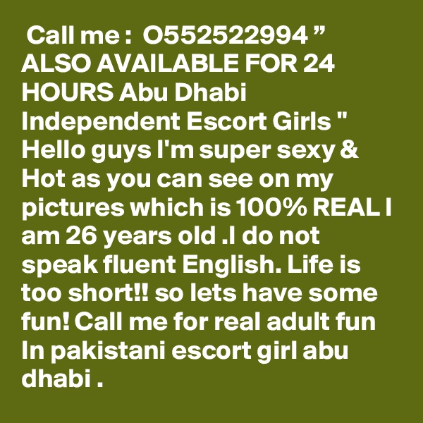  Call me :  O552522994 ” ALSO AVAILABLE FOR 24 HOURS Abu Dhabi Independent Escort Girls " Hello guys I'm super sexy & Hot as you can see on my pictures which is 100% REAL I am 26 years old .I do not speak fluent English. Life is too short!! so lets have some fun! Call me for real adult fun In pakistani escort girl abu dhabi . 
