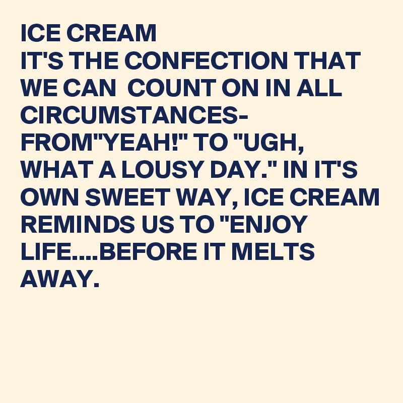 ICE CREAM 
IT'S THE CONFECTION THAT WE CAN  COUNT ON IN ALL CIRCUMSTANCES-
FROM"YEAH!" TO "UGH, WHAT A LOUSY DAY." IN IT'S OWN SWEET WAY, ICE CREAM REMINDS US TO "ENJOY LIFE....BEFORE IT MELTS AWAY.


