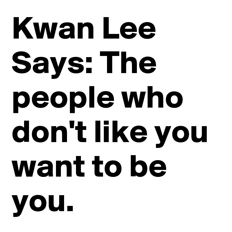 Kwan Lee Says: The people who don't like you want to be you. 