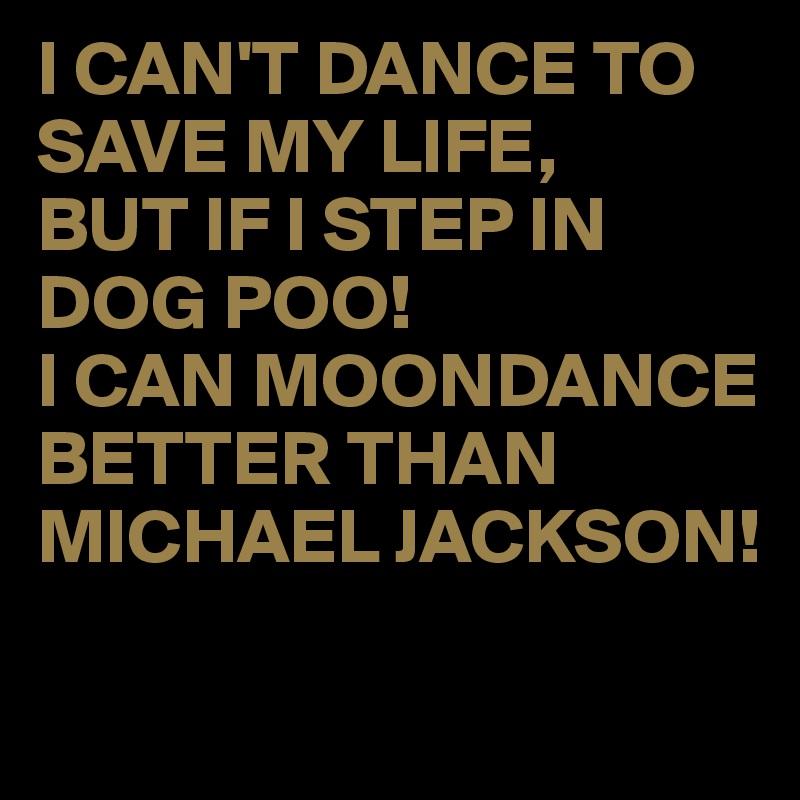 I CAN'T DANCE TO SAVE MY LIFE,
BUT IF I STEP IN DOG POO!
I CAN MOONDANCE BETTER THAN MICHAEL JACKSON!

