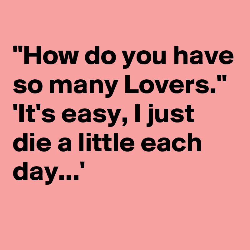 
"How do you have so many Lovers."
'It's easy, I just die a little each day...'
