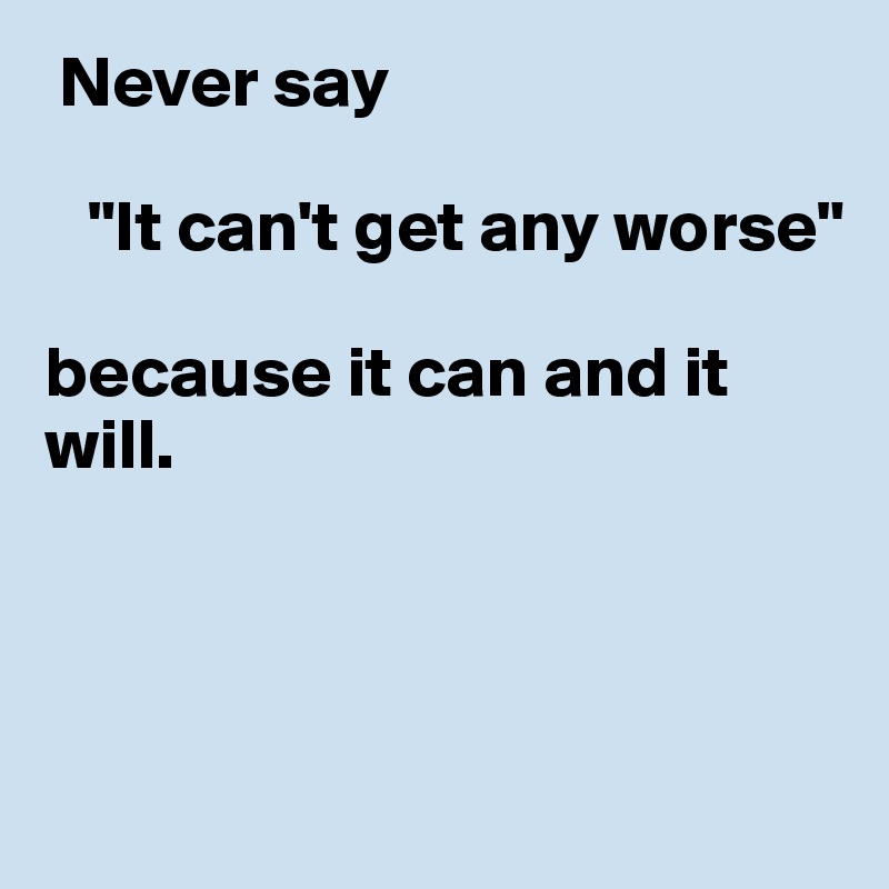  Never say

   "It can't get any worse"  

because it can and it will.



