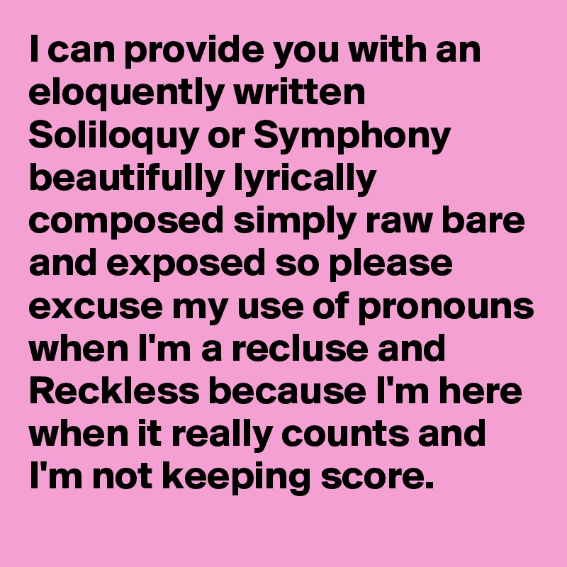 I can provide you with an eloquently written Soliloquy or Symphony beautifully lyrically composed simply raw bare and exposed so please excuse my use of pronouns when I'm a recluse and Reckless because I'm here when it really counts and I'm not keeping score.