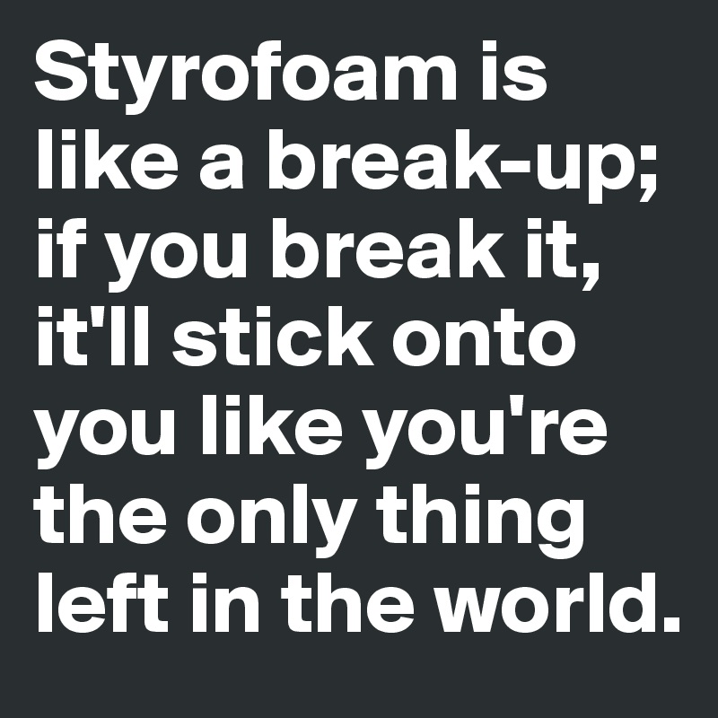 Styrofoam is like a break-up; if you break it, it'll stick onto you like you're the only thing left in the world. 