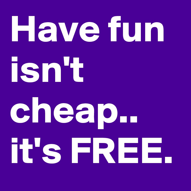 Have fun isn't cheap.. it's FREE.