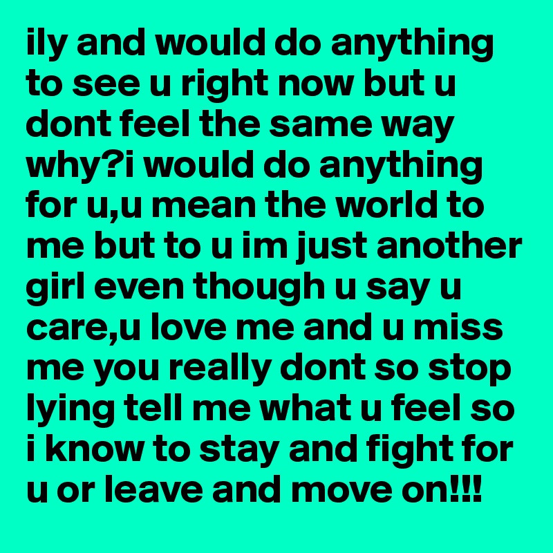 ily and would do anything to see u right now but u dont feel the same way why?i would do anything for u,u mean the world to me but to u im just another girl even though u say u care,u love me and u miss me you really dont so stop lying tell me what u feel so i know to stay and fight for u or leave and move on!!! 