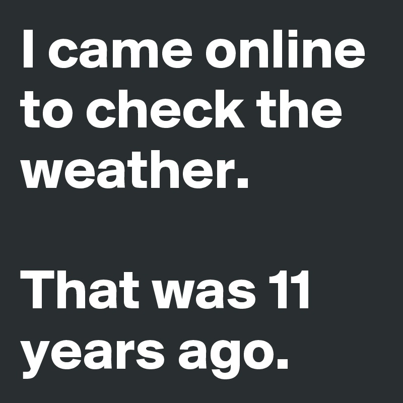 I came online to check the weather.
 
That was 11 years ago. 