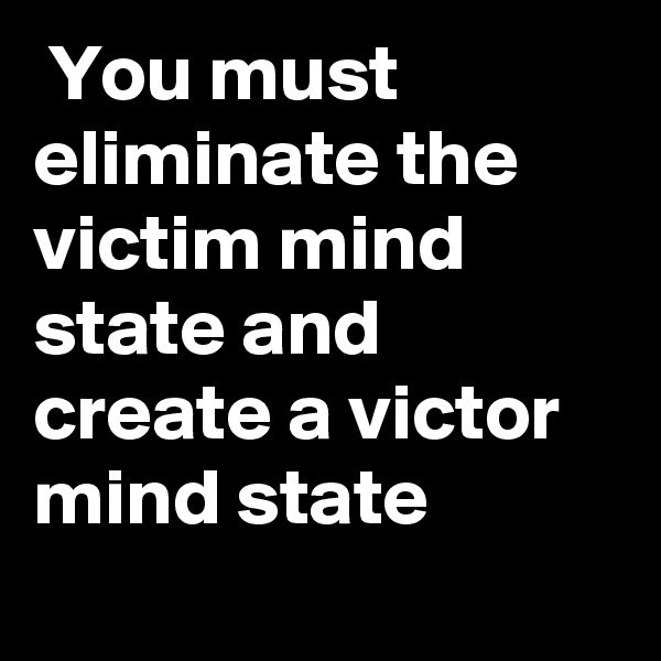  You must eliminate the victim mind state and create a victor mind state
