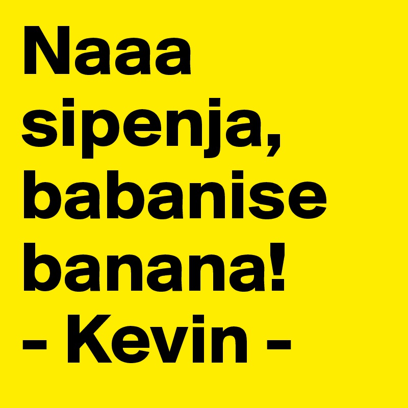 Naaa sipenja, babanise banana!
- Kevin -