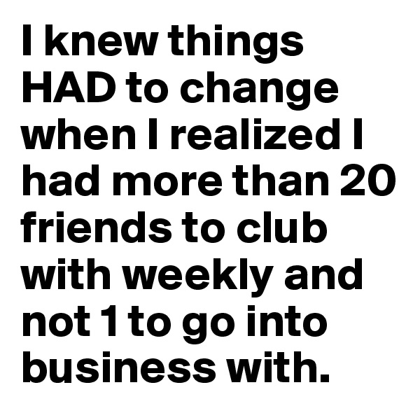 I knew things HAD to change when I realized I had more than 20 friends to club with weekly and not 1 to go into business with. 
