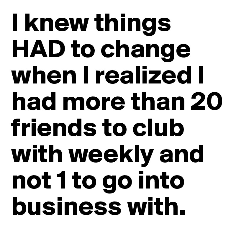 I knew things HAD to change when I realized I had more than 20 friends to club with weekly and not 1 to go into business with. 