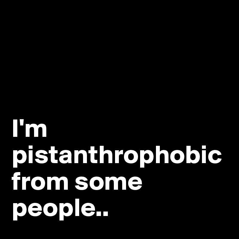 



I'm pistanthrophobic from some people..