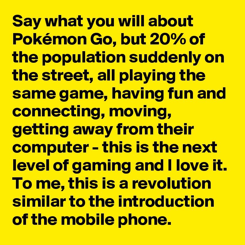 Say what you will about Pokémon Go, but 20% of the population suddenly on the street, all playing the same game, having fun and connecting, moving, getting away from their computer - this is the next level of gaming and I love it. To me, this is a revolution similar to the introduction of the mobile phone.