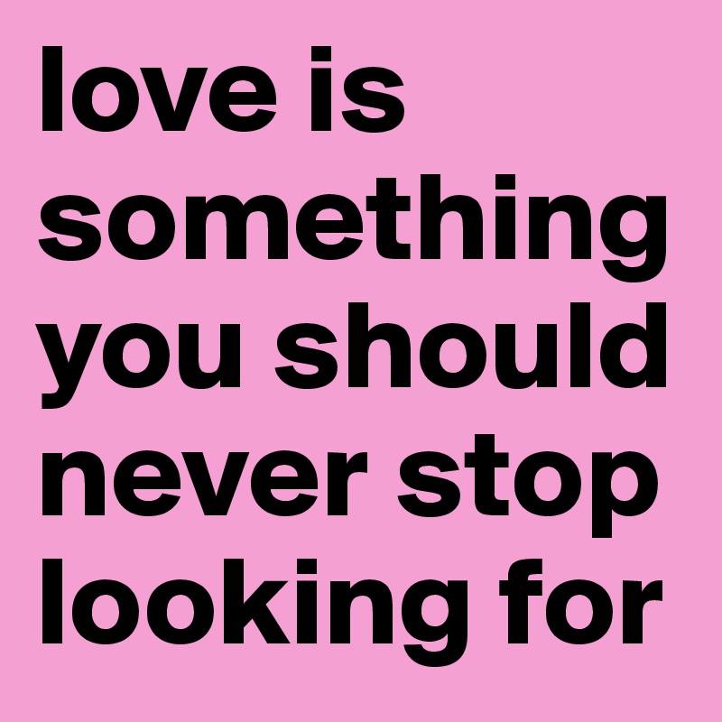 love is something you should never stop looking for