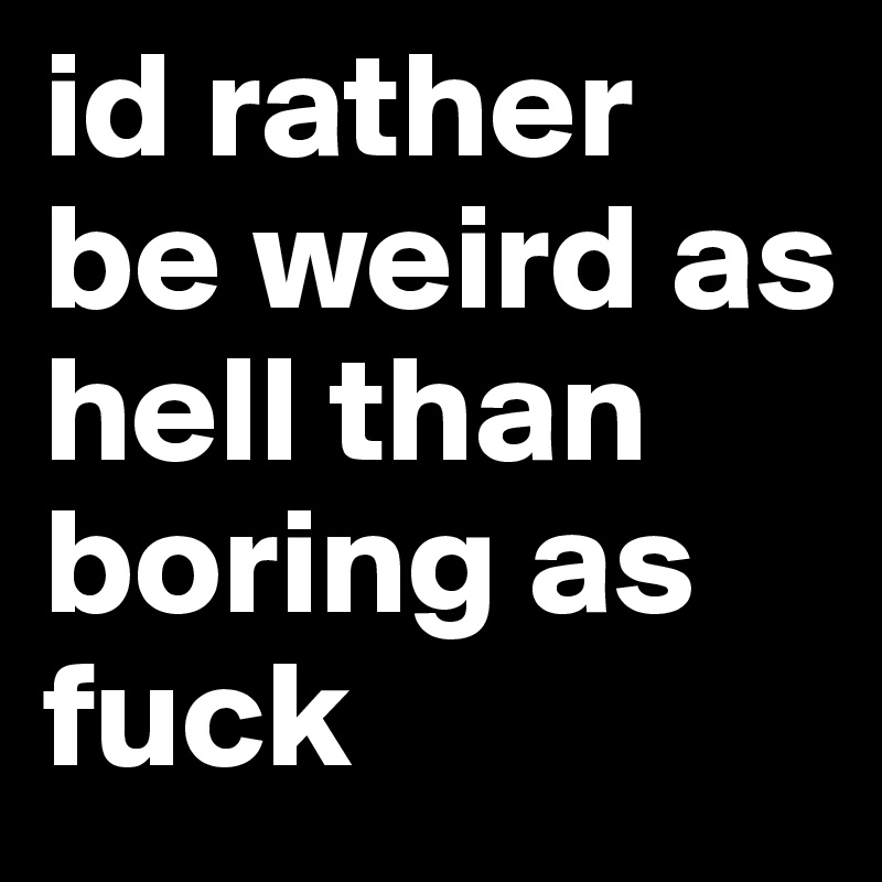 id rather be weird as hell than boring as fuck