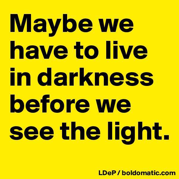 Maybe we have to live in darkness before we see the light. 