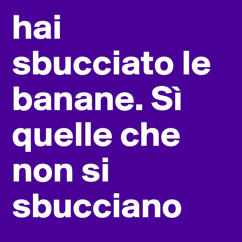 hai sbucciato le banane. Sì quelle che non si sbucciano