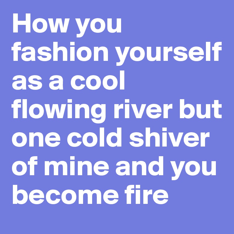 How you fashion yourself as a cool flowing river but one cold shiver of mine and you become fire