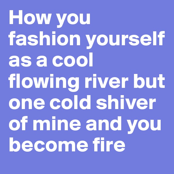 How you fashion yourself as a cool flowing river but one cold shiver of mine and you become fire