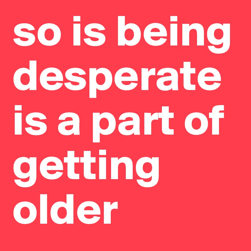 so is being desperate is a part of getting older 