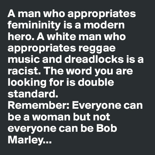 A man who appropriates femininity is a modern hero. A white man who appropriates reggae music and dreadlocks is a racist. The word you are looking for is double standard. 
Remember: Everyone can be a woman but not everyone can be Bob Marley...