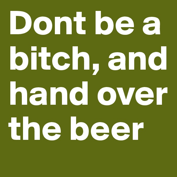 Dont be a bitch, and hand over the beer