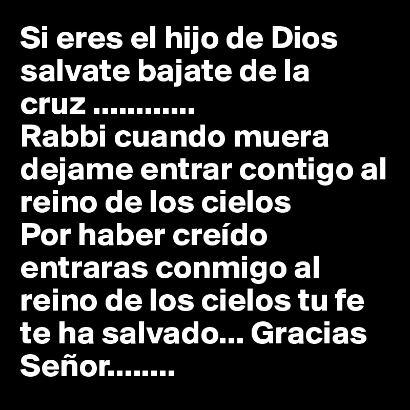 Si eres el hijo de Dios salvate bajate de la cruz ............
Rabbi cuando muera dejame entrar contigo al reino de los cielos
Por haber creído entraras conmigo al reino de los cielos tu fe te ha salvado... Gracias Señor........