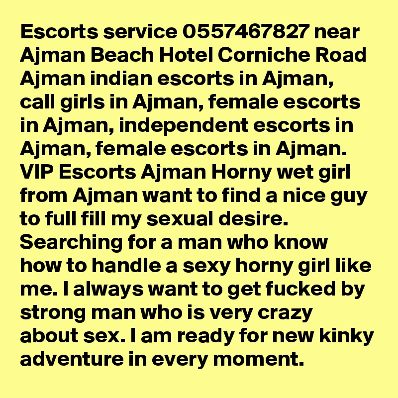 Escorts service 0557467827 near Ajman Beach Hotel Corniche Road Ajman indian escorts in Ajman, call girls in Ajman, female escorts in Ajman, independent escorts in Ajman, female escorts in Ajman. VIP Escorts Ajman Horny wet girl from Ajman want to find a nice guy to full fill my sexual desire. Searching for a man who know how to handle a sexy horny girl like me. I always want to get fucked by strong man who is very crazy about sex. I am ready for new kinky adventure in every moment. 