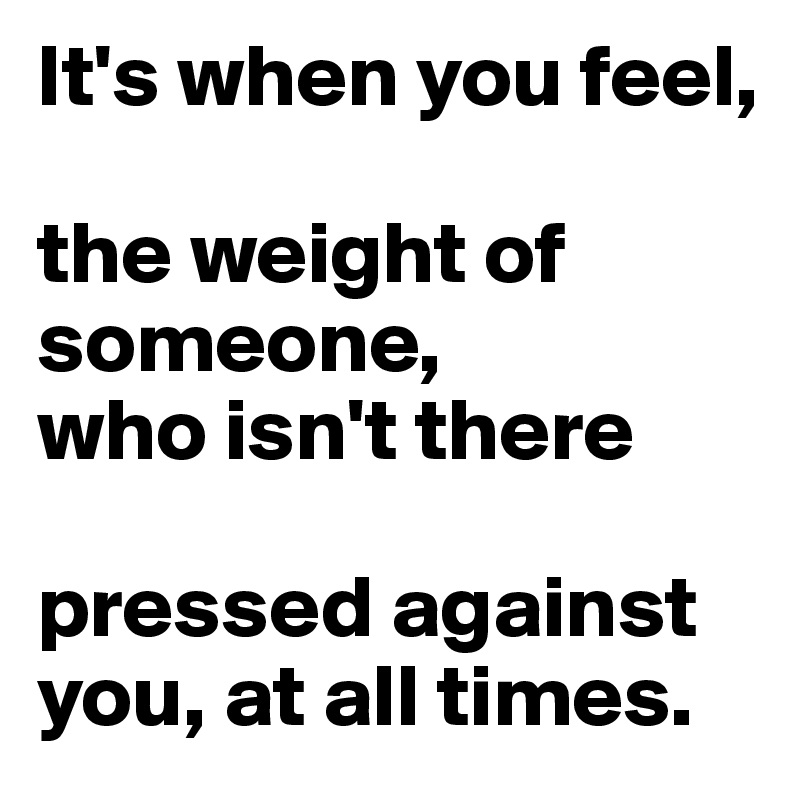 It's when you feel,

the weight of someone, 
who isn't there

pressed against you, at all times.
