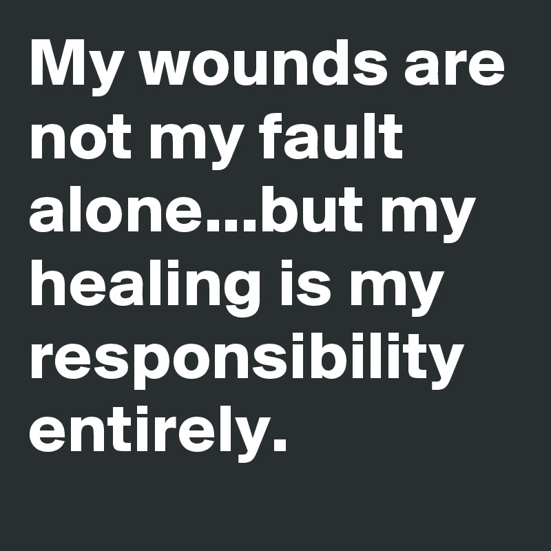 My wounds are not my fault alone...but my healing is my responsibility entirely.