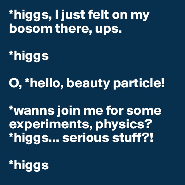 *higgs, I just felt on my bosom there, ups.

*higgs

O, *hello, beauty particle!

*wanns join me for some experiments, physics? *higgs... serious stuff?!

*higgs