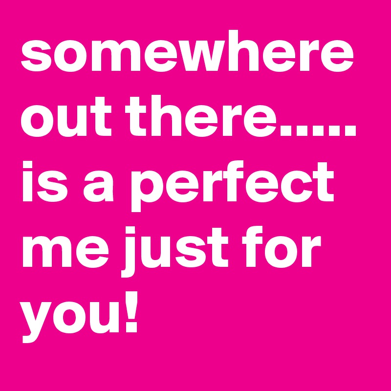 somewhere out there..... is a perfect me just for you!