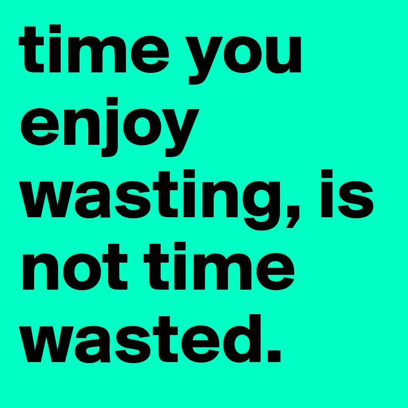 time you enjoy wasting, is not time wasted.