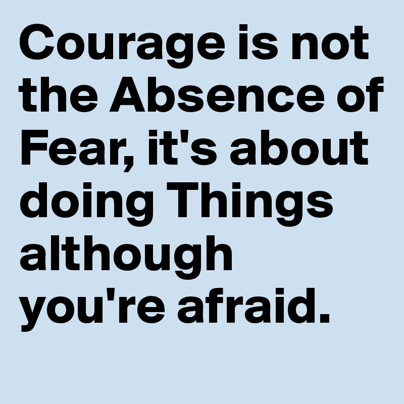 Courage is not the Absence of Fear, it's about doing Things although you're afraid.