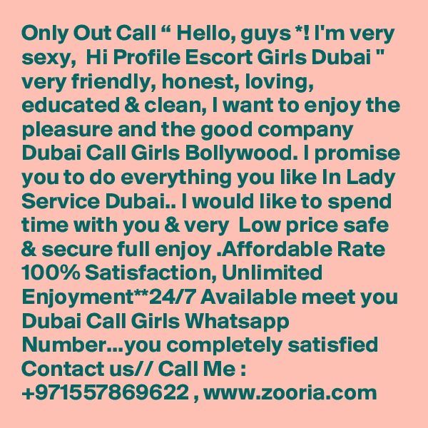 Only Out Call “ Hello, guys *! I'm very sexy,  Hi Profile Escort Girls Dubai " very friendly, honest, loving, educated & clean, I want to enjoy the pleasure and the good company Dubai Call Girls Bollywood. I promise you to do everything you like In Lady Service Dubai.. I would like to spend time with you & very  Low price safe & secure full enjoy .Affordable Rate 100% Satisfaction, Unlimited Enjoyment**24/7 Available meet you Dubai Call Girls Whatsapp Number...you completely satisfied  Contact us// Call Me : +971557869622 , www.zooria.com