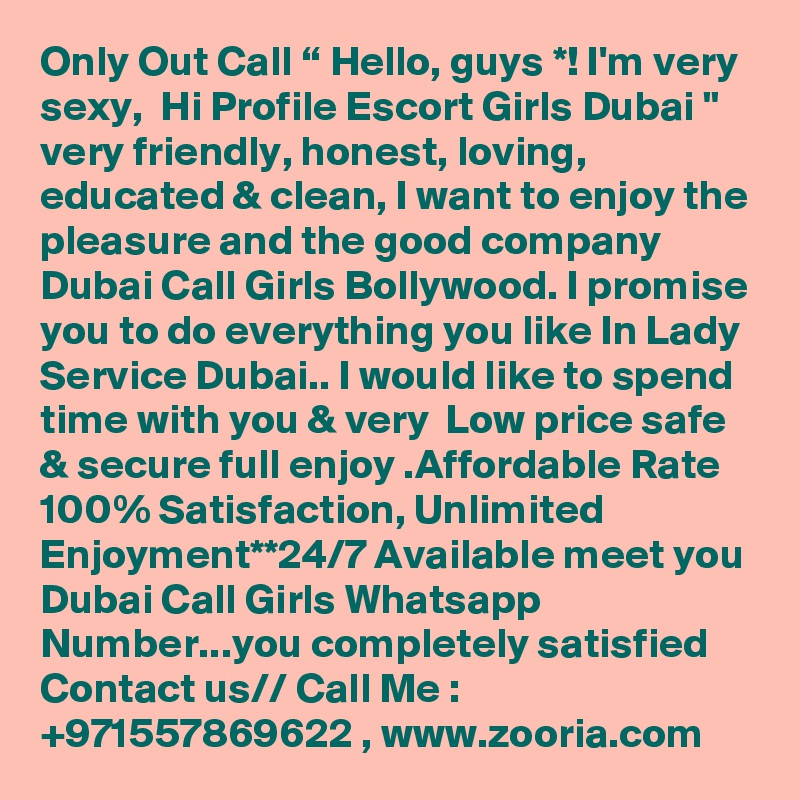 Only Out Call “ Hello, guys *! I'm very sexy,  Hi Profile Escort Girls Dubai " very friendly, honest, loving, educated & clean, I want to enjoy the pleasure and the good company Dubai Call Girls Bollywood. I promise you to do everything you like In Lady Service Dubai.. I would like to spend time with you & very  Low price safe & secure full enjoy .Affordable Rate 100% Satisfaction, Unlimited Enjoyment**24/7 Available meet you Dubai Call Girls Whatsapp Number...you completely satisfied  Contact us// Call Me : +971557869622 , www.zooria.com