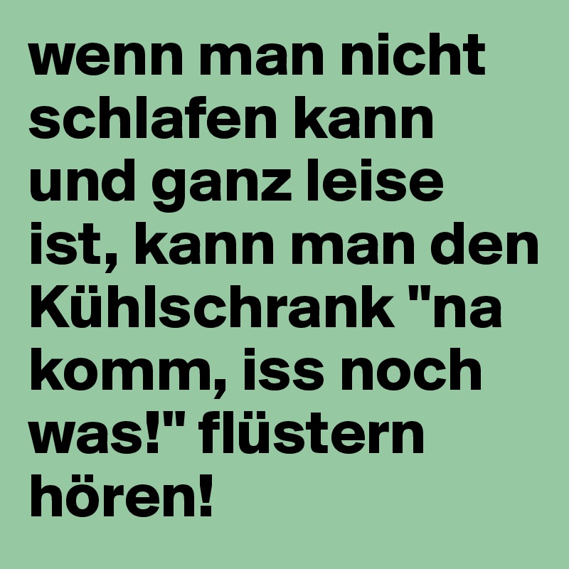 wenn man nicht schlafen kann und ganz leise ist, kann man den Kühlschrank "na komm, iss noch was!" flüstern hören! 