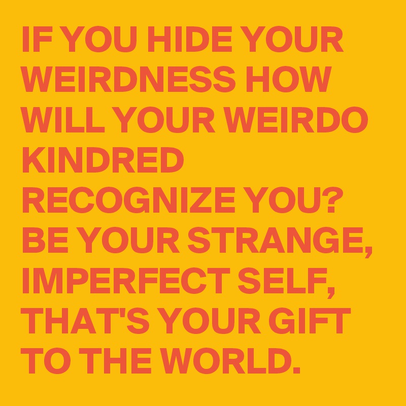 IF YOU HIDE YOUR WEIRDNESS HOW WILL YOUR WEIRDO KINDRED RECOGNIZE YOU? BE YOUR STRANGE, IMPERFECT SELF, THAT'S YOUR GIFT TO THE WORLD.