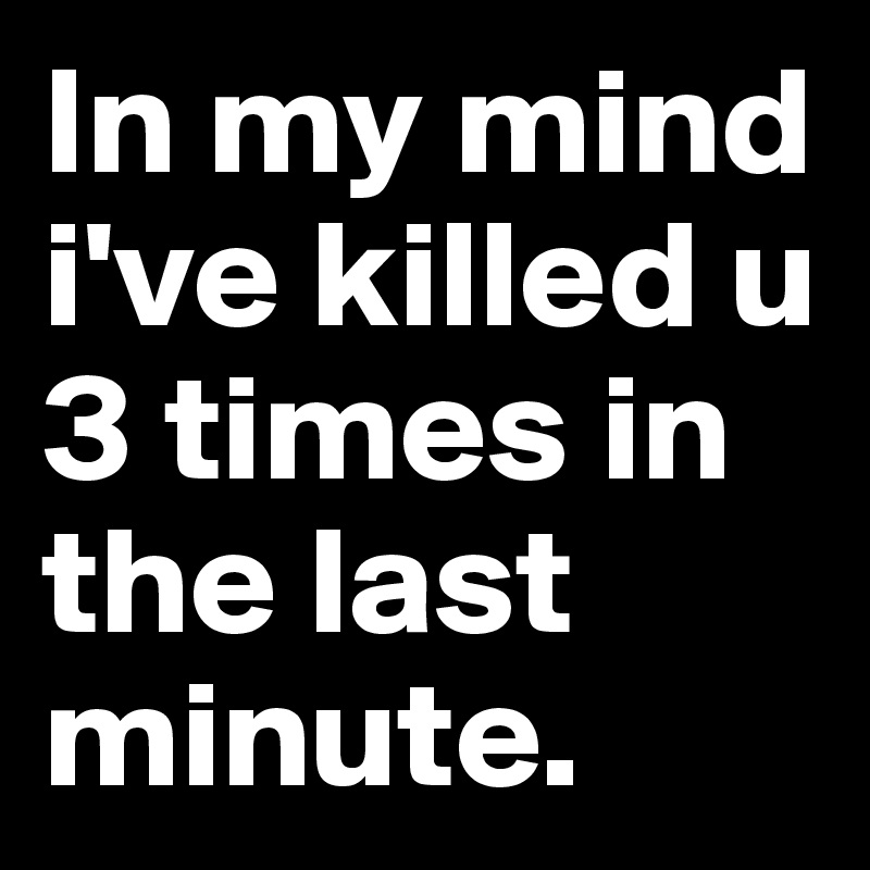 In my mind i've killed u 3 times in the last minute.