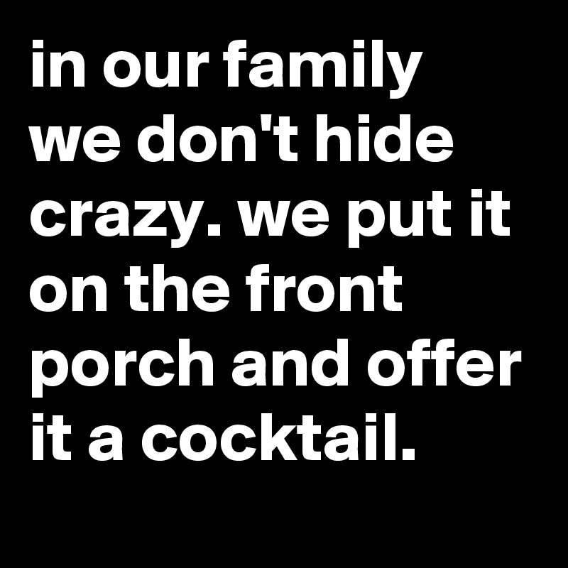 in our family we don't hide crazy. we put it on the front porch and offer it a cocktail.