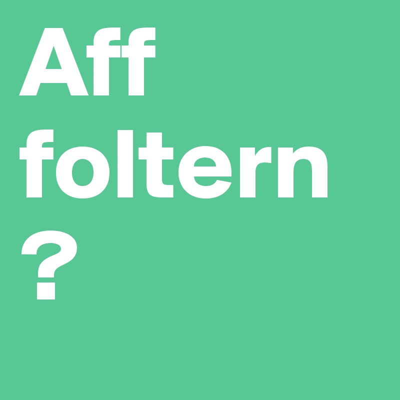 Aff foltern?