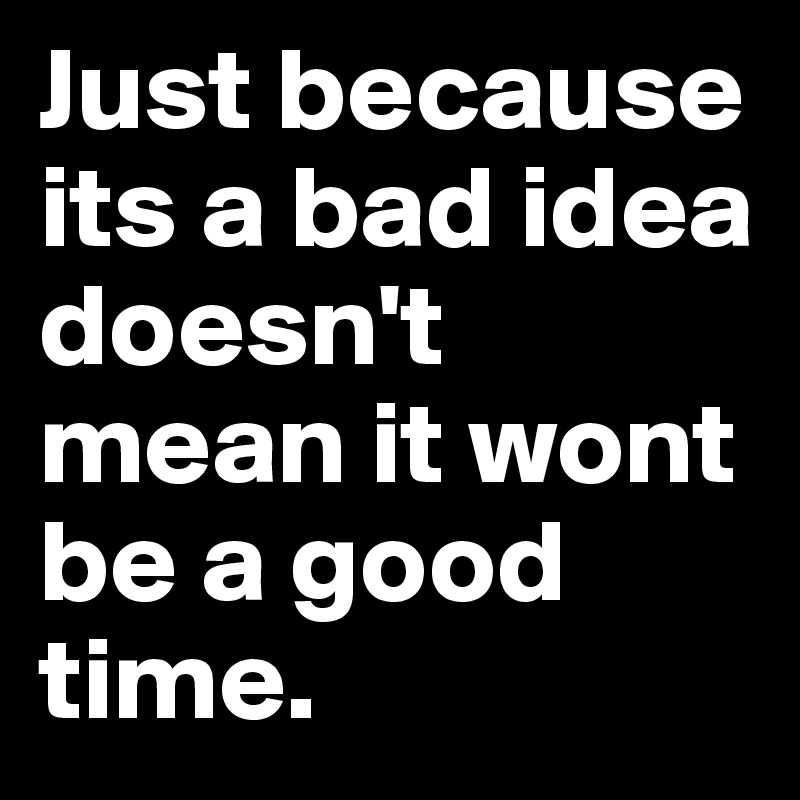 Just because its a bad idea doesn't mean it wont be a good time.