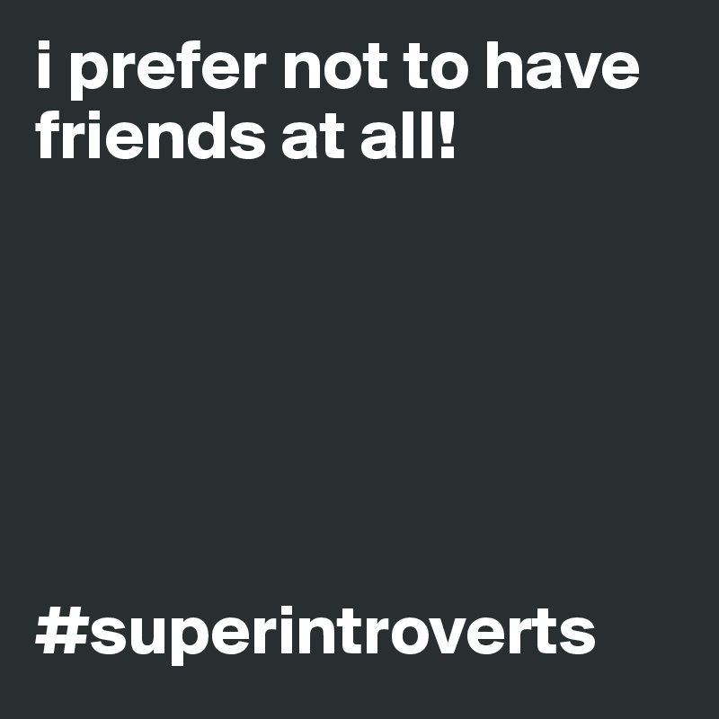 i prefer not to have friends at all! 






#superintroverts