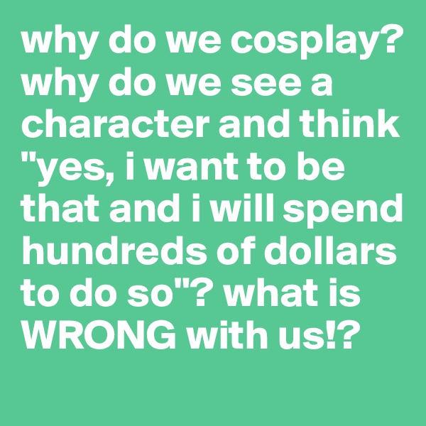 why do we cosplay? why do we see a character and think "yes, i want to be that and i will spend hundreds of dollars to do so"? what is WRONG with us!?