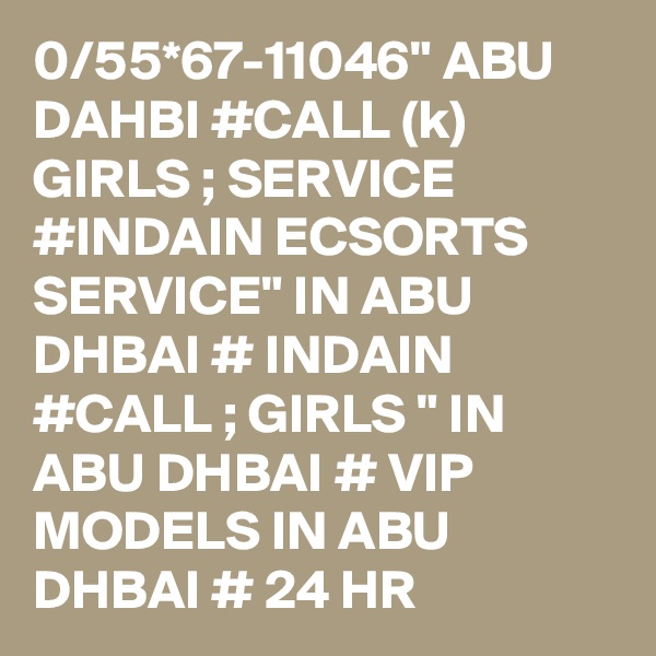 0/55*67-11046" ABU DAHBI #CALL (k) GIRLS ; SERVICE #INDAIN ECSORTS SERVICE" IN ABU DHBAI # INDAIN #CALL ; GIRLS " IN ABU DHBAI # VIP MODELS IN ABU DHBAI # 24 HR