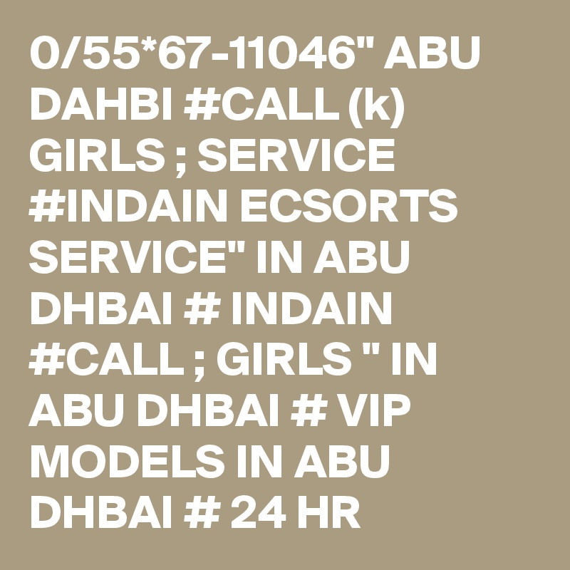 0/55*67-11046" ABU DAHBI #CALL (k) GIRLS ; SERVICE #INDAIN ECSORTS SERVICE" IN ABU DHBAI # INDAIN #CALL ; GIRLS " IN ABU DHBAI # VIP MODELS IN ABU DHBAI # 24 HR