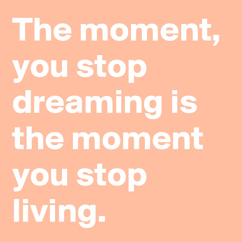The moment, you stop dreaming is the moment you stop living.