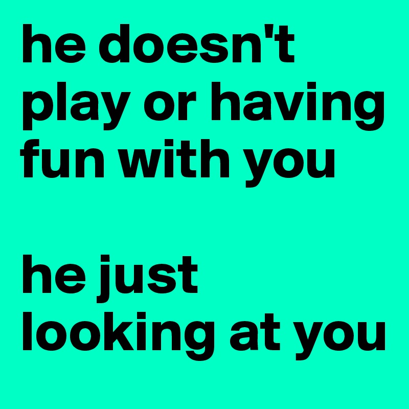 he doesn't play or having fun with you 

he just looking at you