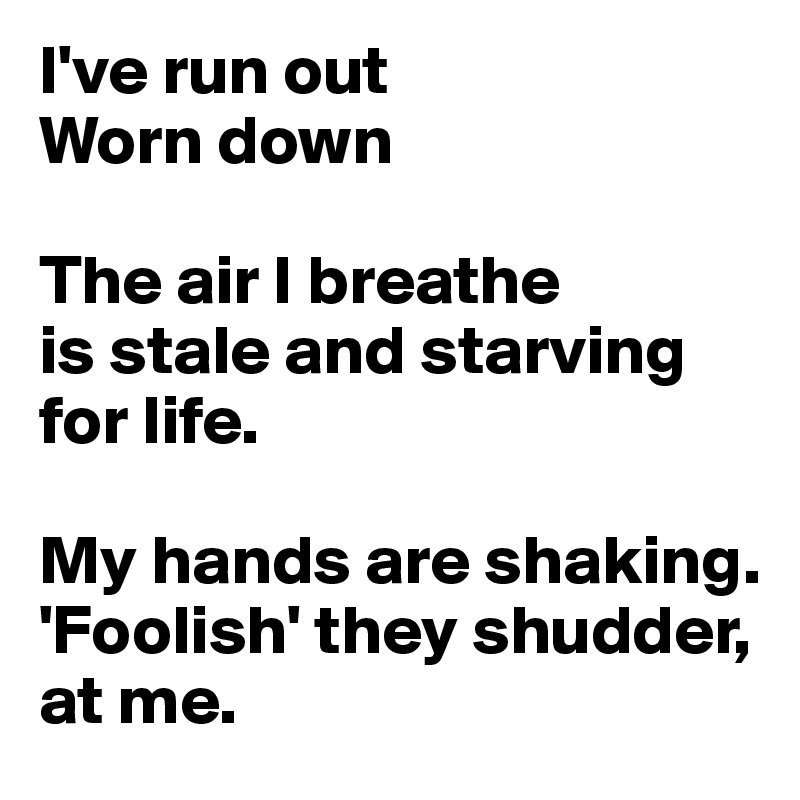 I've run out
Worn down

The air I breathe 
is stale and starving 
for life.

My hands are shaking. 
'Foolish' they shudder, at me.