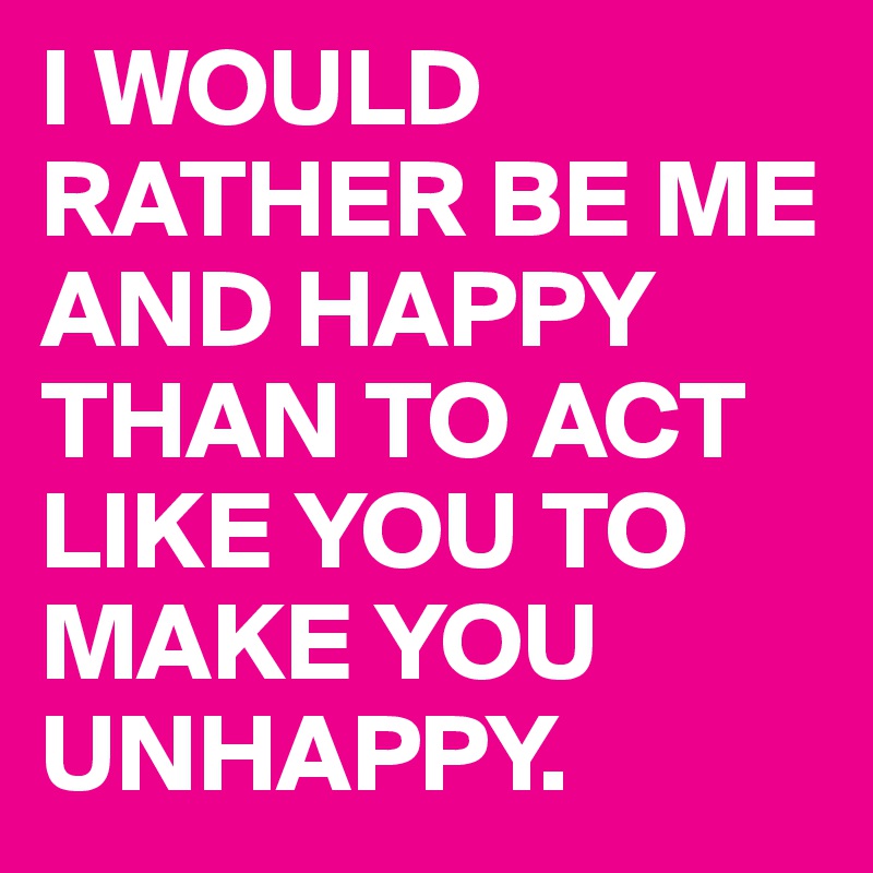 I WOULD RATHER BE ME AND HAPPY THAN TO ACT LIKE YOU TO MAKE YOU UNHAPPY. 